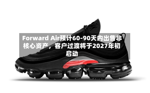 Forward Air预计60-90天内出售非核心资产，客户过渡将于2027年初启动
