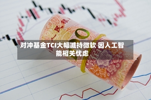 对冲基金TCI大幅减持微软 因人工智能相关忧虑