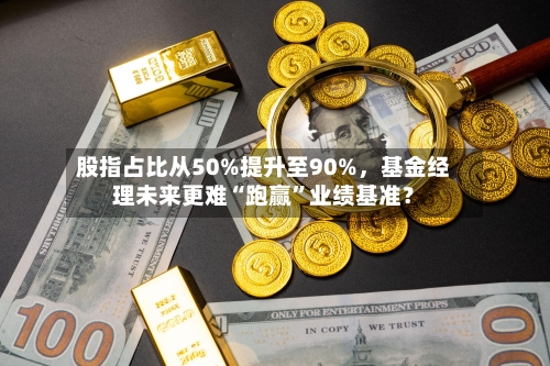 股指占比从50%提升至90%，基金经理未来更难“跑赢”业绩基准？-第1张图片